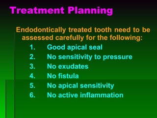 Treatment Planning Endodontically treated tooth need to be assessed carefully for the following: 1.      Good apical seal 2.      No sensitivity to pressure 3.      No exudates 4.      No fistula 5.      No apical sensitivity 6.  No active inflammation 