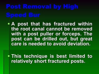 Post Removal by High Speed Bur A post that has fractured within the root canal cannot be removed with a post puller or forceps. The post can be drilled out, but great care is needed to avoid deviation. This technique is best limited to relatively short fractured posts. 