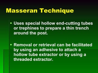 Masseran Technique Uses special hollow end-cutting tubes or trephines to prepare a thin trench around the post. Removal or retrieval can be facilitated by using an adhesive to attach a hollow tube extractor or by using a threaded extractor. 