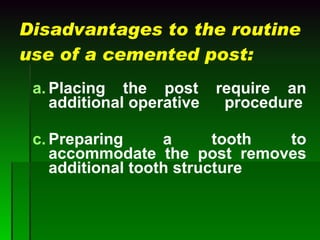 Disadvantages to the routine use of a cemented post: Placing the post require an additional operative  procedure Preparing a tooth to accommodate the post removes additional tooth structure 