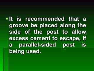 It is recommended that a groove be placed along the side of the post to allow excess cement to escape, if a parallel-sided post is being used. 