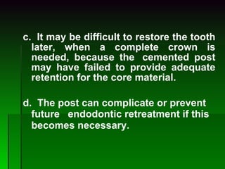 c.  It may be difficult to restore the tooth later, when a complete crown is needed, because the  cemented post may have failed to provide adequate retention for the core material. d.  The post can complicate or prevent future   endodontic retreatment if this becomes necessary.   
