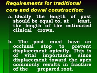 Requirements for traditional core and dowel construction: a. Ideally the length of post should be equal to, at  least, the length of the estimated clinical  crown. b. The post must have an occlusal stop to prevent displacement apically. This is of vital importance since displacement toward the apex commonly results in fracture of the  prepared root. 