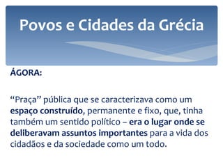 ÁGORA: “ Praça” pública que se caracterizava como um  espaço construído , permanente e fixo, que, tinha também um sentido político –  era o lugar onde se deliberavam assuntos importantes  para a vida dos cidadãos e da sociedade como um todo. Povos e Cidades da Grécia 