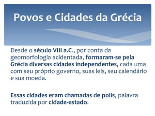 Desde o  século VIII a.C ., por conta da geomorfologia acidentada,  formaram-se pela Grécia diversas cidades independentes , cada uma com seu próprio governo, suas leis, seu calendário e sua moeda.  Essas cidades eram chamadas de polis , palavra traduzida por  cidade-estado . Povos e Cidades da Grécia 