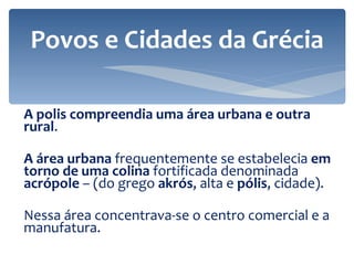 A polis compreendia uma área urbana e outra rural .  A área urbana  frequentemente se estabelecia  em torno de uma colina  fortificada denominada  acrópole  – (do grego  akrós , alta e  pólis , cidade).  Nessa área concentrava-se o centro comercial e a manufatura.  Povos e Cidades da Grécia 