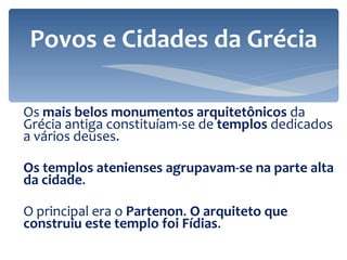 Os  mais belos monumentos arquitetônicos  da Grécia antiga constituíam-se de  templos  dedicados a vários deuses.  Os templos atenienses agrupavam-se na parte alta da cidade .  O principal era o  Partenon .  O arquiteto que construiu este templo foi Fídias .  Povos e Cidades da Grécia 
