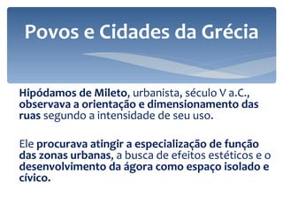 Hipódamos de Mileto , urbanista, século V a.C.,  observava a orientação e dimensionamento das ruas  segundo a intensidade de seu uso. Ele  procurava atingir a especialização de função das zonas urbanas , a busca de efeitos estéticos e o  desenvolvimento da ágora como espaço isolado e cívico. Povos e Cidades da Grécia 