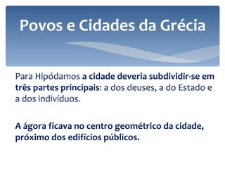 Para Hipódamos  a cidade deveria subdividir-se em três partes principais : a dos deuses, a do Estado e a dos indivíduos. A ágora ficava no centro geométrico da cidade, próximo dos edifícios públicos. Povos e Cidades da Grécia 