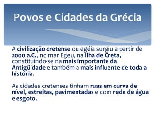 A  civilização cretense  ou egéia surgiu a partir de  2000 a.C. , no mar Egeu, na  ilha de Creta,  constituíndo-se n a  mais importante da Antigüidade  e também a  mais influente de toda a história . As cidades cretenses tinham  ruas em curva de nível, estreitas, pavimentadas  e com  rede de água  e  esgoto . Povos e Cidades da Grécia 