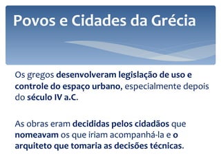 Os gregos  desenvolveram legislação de uso e controle do espaço urbano , especialmente depois do  século IV a.C . As obras eram  decididas pelos cidadãos  que  nomeavam  os que iriam acompanhá-la e  o arquiteto que tomaria as decisões técnicas .  Povos e Cidades da Grécia 