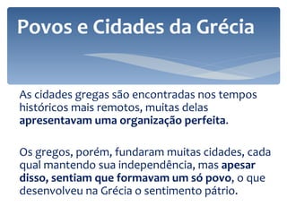 As cidades gregas são encontradas nos tempos históricos mais remotos, muitas delas  apresentavam uma organização perfeita .  Os gregos, porém, fundaram muitas cidades, cada qual mantendo sua independência, mas  apesar disso, sentiam que formavam um só povo , o que desenvolveu na Grécia o sentimento pátrio.  Povos e Cidades da Grécia 