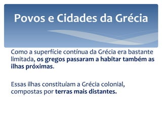 Como a superfície contínua da Grécia era bastante limitada,  os gregos passaram a habitar também as ilhas próximas .  Essas ilhas constituíam a Grécia colonial, compostas por  terras mais distantes. Povos e Cidades da Grécia 