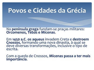Na  península grega  fundam-se praças militares:  Orcomenos, Tebas e Micenas . Em  1450 a.C .  os aqueus  invadem Creta e  destroem Cnossos , f ormando uma nova dinastia, à qual se deve diversas transformações, inclusive o tipo de escrita. Com a queda de Cnossos,  Micenas passa a ter mais importância . Povos e Cidades da Grécia 