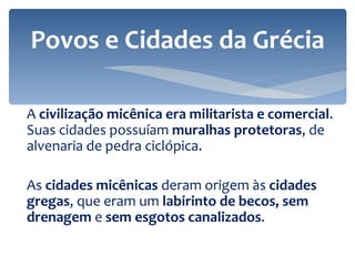 A  civilização micênica era militarista e comercial . Suas cidades possuíam  muralhas protetoras , de alvenaria de pedra ciclópica. As  cidades micênicas  deram origem às  cidades gregas , que eram um  labirinto de becos, sem drenagem  e  sem esgotos canalizados . Povos e Cidades da Grécia 