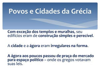 Com exceção dos templos e muralhas , seu edifícios eram de  construção simples e perecível . A  cidade  e a  ágora  eram  irregulares na forma . A ágora aos poucos passou de praça do mercado para espaço político  – onde os gregos votavam suas leis. Povos e Cidades da Grécia 