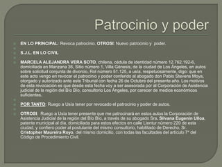  EN LO PRINCIPAL: Revoca patrocinio. OTROSI: Nuevo patrocinio y poder.

 S.J.L. EN LO CIVIL

 MARCELA ALEJANDRA VERA SOTO, chilena, cédula de identidad número 12.762.192-6,
domiciliada en Manzana 36, Sitio número 1, Villa Génesis, de la ciudad de Los Ángeles, en autos
sobre solicitud conjunta de divorcio, Rol número 51.125, a usía, respetuosamente, digo: que en
este acto vengo en revocar el patrocinio y poder conferido al abogado don Pablo Stevens Moya,
otorgado y autorizado ante este Tribunal con fecha 26 de Octubre del presente año. Los motivos
de esta revocación es que desde esta fecha voy a ser asesorada por al Corporación de Asistencia
judicial de la región del Bío Bío, consultorio Los Ángeles, por carecer de medios económicos
suficientes.

 POR TANTO: Ruego a Usía tener por revocado el patrocinio y poder de autos.

 OTROSI: Ruego a Usía tener presente que me patrocinará en estos autos la Corporación de
Asistencia Judicial de la región del Bío Bío, a través de su abogado Sra. Silvana Eugenin Ulloa,
patente municipal al día, domiciliada para estos efectos en calle Lientur número 220 de esta
ciudad, y confiero poder al postulante del mismo consultorio, habilitado de Derecho, Sr.
Cristopher Maureira Royo, del mismo domicilio, con todas las facultades del artículo 7º del
Código de Procedimiento Civil.
 