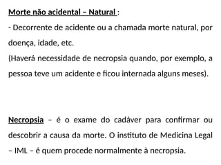 Morte não acidental – Natural :
- Decorrente de acidente ou a chamada morte natural, por
doença, idade, etc.
(Haverá necessidade de necropsia quando, por exemplo, a
pessoa teve um acidente e ficou internada alguns meses).
Necropsia – é o exame do cadáver para confirmar ou
descobrir a causa da morte. O instituto de Medicina Legal
– IML – é quem procede normalmente à necropsia.
 