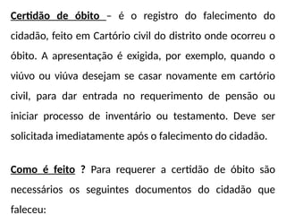 Certidão de óbito – é o registro do falecimento do
cidadão, feito em Cartório civil do distrito onde ocorreu o
óbito. A apresentação é exigida, por exemplo, quando o
viúvo ou viúva desejam se casar novamente em cartório
civil, para dar entrada no requerimento de pensão ou
iniciar processo de inventário ou testamento. Deve ser
solicitada imediatamente após o falecimento do cidadão.
Como é feito ? Para requerer a certidão de óbito são
necessários os seguintes documentos do cidadão que
faleceu:
 