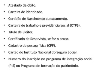 • Atestado de óbito.
• Carteira de identidade.
• Certidão de Nascimento ou casamento.
• Carteira de trabalho e previdência social (CTPS).
• Título de Eleitor.
• Certificado de Reservista, se for o acaso.
• Cadastro de pessoa física (CPF).
• Cartão do Instituto Nacional do Seguro Social.
• Número do inscrição no programa de integração social
(PIS) ou Programa de formação do patrimônio.
 
