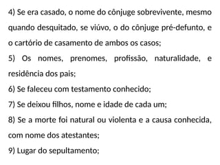 4) Se era casado, o nome do cônjuge sobrevivente, mesmo
quando desquitado, se viúvo, o do cônjuge pré-defunto, e
o cartório de casamento de ambos os casos;
5) Os nomes, prenomes, profissão, naturalidade, e
residência dos pais;
6) Se faleceu com testamento conhecido;
7) Se deixou filhos, nome e idade de cada um;
8) Se a morte foi natural ou violenta e a causa conhecida,
com nome dos atestantes;
9) Lugar do sepultamento;
 