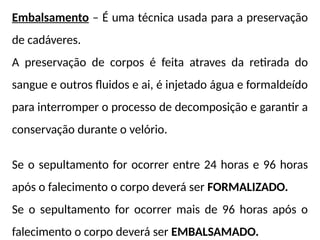 Embalsamento – É uma técnica usada para a preservação
de cadáveres.
A preservação de corpos é feita atraves da retirada do
sangue e outros fluidos e ai, é injetado água e formaldeído
para interromper o processo de decomposição e garantir a
conservação durante o velório.
Se o sepultamento for ocorrer entre 24 horas e 96 horas
após o falecimento o corpo deverá ser FORMALIZADO.
Se o sepultamento for ocorrer mais de 96 horas após o
falecimento o corpo deverá ser EMBALSAMADO.
 