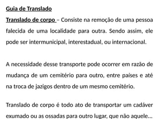 Guia de Translado
Translado de corpo – Consiste na remoção de uma pessoa
falecida de uma localidade para outra. Sendo assim, ele
pode ser intermunicipal, interestadual, ou internacional.
A necessidade desse transporte pode ocorrer em razão de
mudança de um cemitério para outro, entre países e até
na troca de jazigos dentro de um mesmo cemitério.
Translado de corpo é todo ato de transportar um cadáver
exumado ou as ossadas para outro lugar, que não aquele...
 