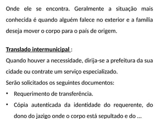 Onde ele se encontra. Geralmente a situação mais
conhecida é quando alguém falece no exterior e a família
deseja mover o corpo para o país de origem.
Translado intermunicipal :
Quando houver a necessidade, dirija-se a prefeitura da sua
cidade ou contrate um serviço especializado.
Serão solicitados os seguintes documentos:
• Requerimento de transferência.
• Cópia autenticada da identidade do requerente, do
dono do jazigo onde o corpo está sepultado e do ...
 
