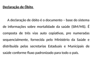 Declaração de Óbito
A declaração de óbito é o documento – base do sistema
de informações sobre mortalidade da saúde (SIM/MS). É
composta de três vias auto copiativas, pre numeradas
sequencialmente, fornecida pelo Ministério da Saúde e
distribuída pelas secretarias Estaduais e Municipais de
saúde conforme fluxo padronizado para todo o país.
 