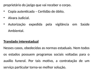 proprietário do jazigo que vai receber o corpo.
• Copia autenticada – Certidão de óbito.
• Alvara Judicial.
• Autorização expedida pela vigilância em Saúde
Ambiental.
Translado interestadual
Nesses casos, obedecidas as normas estaduais. Nem todos
os estados possuem programas sociais voltadas para o
auxilio funeral. Por tais motivo, a contratação de um
serviço particular torna-se melhor solução.
 