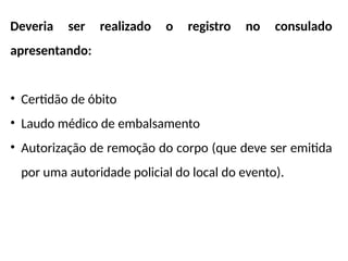 Deveria ser realizado o registro no consulado
apresentando:
• Certidão de óbito
• Laudo médico de embalsamento
• Autorização de remoção do corpo (que deve ser emitida
por uma autoridade policial do local do evento).
 