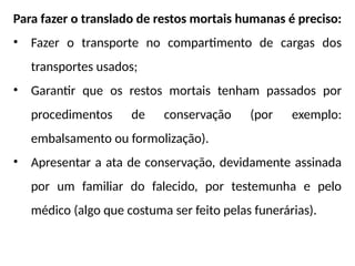 Para fazer o translado de restos mortais humanas é preciso:
• Fazer o transporte no compartimento de cargas dos
transportes usados;
• Garantir que os restos mortais tenham passados por
procedimentos de conservação (por exemplo:
embalsamento ou formolização).
• Apresentar a ata de conservação, devidamente assinada
por um familiar do falecido, por testemunha e pelo
médico (algo que costuma ser feito pelas funerárias).
 