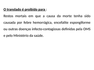 O translado é proibido para :
Restos mortais em que a causa da morte tenha sido
causada por febre hemorrágica, encefalite espongiforme
ou outras doenças infecto-contagiosas definidas pela OMS
e pelo Ministério da saúde.
 