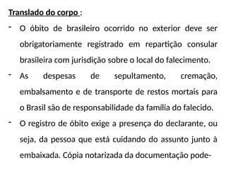 Translado do corpo :
- O óbito de brasileiro ocorrido no exterior deve ser
obrigatoriamente registrado em repartição consular
brasileira com jurisdição sobre o local do falecimento.
- As despesas de sepultamento, cremação,
embalsamento e de transporte de restos mortais para
o Brasil são de responsabilidade da família do falecido.
- O registro de óbito exige a presença do declarante, ou
seja, da pessoa que está cuidando do assunto junto à
embaixada. Cópia notarizada da documentação pode-
 