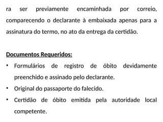 ra ser previamente encaminhada por correio,
comparecendo o declarante à embaixada apenas para a
assinatura do termo, no ato da entrega da certidão.
Documentos Requeridos:
• Formulários de registro de óbito devidamente
preenchido e assinado pelo declarante.
• Original do passaporte do falecido.
• Certidão de óbito emitida pela autoridade local
competente.
 