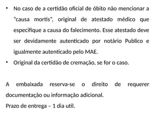 • No caso de a certidão oficial de óbito não mencionar a
“causa mortis”, original de atestado médico que
especifique a causa do falecimento. Esse atestado deve
ser devidamente autenticado por notário Publico e
igualmente autenticado pelo MAE.
• Original da certidão de cremação, se for o caso.
A embaixada reserva-se o direito de requerer
documentação ou informação adicional.
Prazo de entrega – 1 dia util.
 
