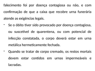 falecimento foi por doença contagiosa ou não, e com
confirmação de que a caixa que recobre urna funerária
atende as exigências legais.
- Se o óbito tiver sido provocado por doença contagiosa,
ou suscetível de quarentena, ou com potencial de
infecção constatada, o corpo deverá estar em urna
metálica hermeticamente fechada.
- Quando se tratar de corpo cremado, os restos mortais
devem estar contidos em urnas impermeáveis e
lacradas.
 