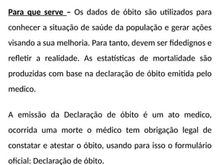 Para que serve – Os dados de óbito são utilizados para
conhecer a situação de saúde da população e gerar ações
visando a sua melhoria. Para tanto, devem ser fidedignos e
refletir a realidade. As estatísticas de mortalidade são
produzidas com base na declaração de óbito emitida pelo
medico.
A emissão da Declaração de óbito é um ato medico,
ocorrida uma morte o médico tem obrigação legal de
constatar e atestar o óbito, usando para isso o formulário
oficial: Declaração de óbito.
 