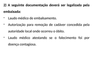 2) A seguinte documentação deverá ser legalizada pela
embaixada:
- Laudo médico de embalsamento.
- Autorização para remoção de cadáver concedida pela
autoridade local onde ocorreu o óbito.
- Laudo médico atestando se o falecimento foi por
doença contagiosa.
 
