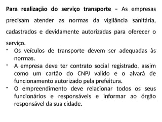 Para realização do serviço transporte – As empresas
precisam atender as normas da vigilância sanitária,
cadastrados e devidamente autorizadas para oferecer o
serviço.
- Os veículos de transporte devem ser adequadas às
normas.
- A empresa deve ter contrato social registrado, assim
como um cartão do CNPJ valido e o alvará de
funcionamento autorizado pela prefeitura.
- O empreendimento deve relacionar todos os seus
funcionários e responsáveis e informar ao órgão
responsável da sua cidade.
 
