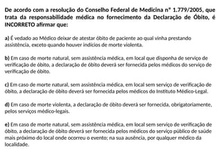 De acordo com a resolução do Conselho Federal de Medicina nº 1.779/2005, que
trata da responsabilidade médica no fornecimento da Declaração de Óbito, é
INCORRETO afirmar que:
a) É vedado ao Médico deixar de atestar óbito de paciente ao qual vinha prestando
assistência, exceto quando houver indícios de morte violenta.
b) Em caso de morte natural, sem assistência médica, em local que disponha de serviço de
verificação de óbito, a declaração de óbito deverá ser fornecida pelos médicos do serviço de
verificação de óbito.
c) Em caso de morte natural, sem assistência médica, em local sem serviço de verificação de
óbito, a declaração de óbito deverá ser fornecida pelos médicos do Instituto Médico-Legal.
d) Em caso de morte violenta, a declaração de óbito deverá ser fornecida, obrigatoriamente,
pelos serviços médico-legais.
e) Em caso de morte natural, sem assistência médica, em local sem serviço de verificação de
óbito, a declaração de óbito deverá ser fornecida pelos médicos do serviço público de saúde
mais próximo do local onde ocorreu o evento; na sua ausência, por qualquer médico da
localidade.
 