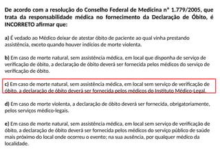 De acordo com a resolução do Conselho Federal de Medicina nº 1.779/2005, que
trata da responsabilidade médica no fornecimento da Declaração de Óbito, é
INCORRETO afirmar que:
a) É vedado ao Médico deixar de atestar óbito de paciente ao qual vinha prestando
assistência, exceto quando houver indícios de morte violenta.
b) Em caso de morte natural, sem assistência médica, em local que disponha de serviço de
verificação de óbito, a declaração de óbito deverá ser fornecida pelos médicos do serviço de
verificação de óbito.
c) Em caso de morte natural, sem assistência médica, em local sem serviço de verificação de
óbito, a declaração de óbito deverá ser fornecida pelos médicos do Instituto Médico-Legal.
d) Em caso de morte violenta, a declaração de óbito deverá ser fornecida, obrigatoriamente,
pelos serviços médico-legais.
e) Em caso de morte natural, sem assistência médica, em local sem serviço de verificação de
óbito, a declaração de óbito deverá ser fornecida pelos médicos do serviço público de saúde
mais próximo do local onde ocorreu o evento; na sua ausência, por qualquer médico da
localidade.
 