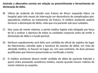 Assinale a alternativa correta em relação ao preenchimento e fornecimento da
declaração de óbito.
B) Vítima de acidente de trânsito com fratura de fêmur esquerdo falece no
hospital após três meses de internação em decorrência de complicações pós-
operatórias relativas ao tratamento da fratura. O médico assistente poderá
fornecer a declaração de óbito, visto que era paciente sob seus cuidados.
C) Nos casos de morte violenta, o perito médico legista está obrigado por força
de lei a realizar a abertura de todas as cavidades corporais antes de emitir a
declaração de óbito e o laudo pericial.
D) Nenhum sepultamento será feito sem certidão do oficial de registro do lugar
do falecimento, extraída após a lavratura do assento de óbito, em vista do
atestado médico, se houver no lugar, ou, em caso contrário, de duas pessoas
qualificadas que tiverem presenciado ou verificado a morte.
E) O médico assistente deverá emitir certidão de óbito de paciente falecido a
quem vinha prestando assistência médica, exceto quando houver indícios de
morte violenta ou suspeita.
 