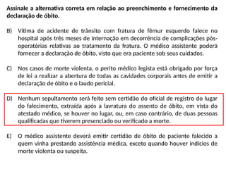 Assinale a alternativa correta em relação ao preenchimento e fornecimento da
declaração de óbito.
B) Vítima de acidente de trânsito com fratura de fêmur esquerdo falece no
hospital após três meses de internação em decorrência de complicações pós-
operatórias relativas ao tratamento da fratura. O médico assistente poderá
fornecer a declaração de óbito, visto que era paciente sob seus cuidados.
C) Nos casos de morte violenta, o perito médico legista está obrigado por força
de lei a realizar a abertura de todas as cavidades corporais antes de emitir a
declaração de óbito e o laudo pericial.
D) Nenhum sepultamento será feito sem certidão do oficial de registro do lugar
do falecimento, extraída após a lavratura do assento de óbito, em vista do
atestado médico, se houver no lugar, ou, em caso contrário, de duas pessoas
qualificadas que tiverem presenciado ou verificado a morte.
E) O médico assistente deverá emitir certidão de óbito de paciente falecido a
quem vinha prestando assistência médica, exceto quando houver indícios de
morte violenta ou suspeita.
 
