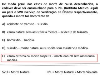 De modo geral, nos casos de morte de causa desconhecida, o
cadáver deve ser encaminhado para o IML (Instituto Médico Legal)
ou para o SVO (Serviço de Verificação de Óbitos) respectivamente,
quando a morte for decorrente de
A) acidente de trânsito – suicídio.
B) causa natural sem assistência médica – acidente de trânsito.
C) homicídio – suicídio.
D) suicídio – morte natural ou suspeita sem assistência médica.
E) causa externa ou morte suspeita – morte natural sem assistência
médica.
SVO = Morte Natural IML = Morte Natural / Morte Violenta
 