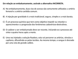 Em relação ao embalsamamento, assinale a alternativa INCORRETA.
A) No embalsamamento, duas vias de acesso são comumente utilizadas: a artéria
femoral e a artéria carótida comum.
B) A injeção por gravidade é a mais tradicional, segura, simples e a mais barata.
C) É um processo químico que tem como objetivo impedir ou retardar o
aparecimento e a progressão dos fenômenos cadavéricos-destrutivos.
D) O cadáver a ser embalsamado deve ser recente, iniciando-se o processo até
vinte e quatro horas após a morte.
E) Uma vez injetada a solução fixadora, esta vai percorrer as artérias, vênulas e
capilares, difundindo-se pelos tecidos. Ao mesmo tempo, o sangue é drenado
por uma veia de grande calibre.
 
