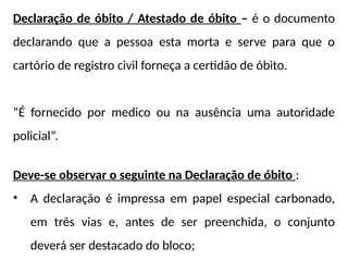 Declaração de óbito / Atestado de óbito – é o documento
declarando que a pessoa esta morta e serve para que o
cartório de registro civil forneça a certidão de óbito.
“É fornecido por medico ou na ausência uma autoridade
policial”.
Deve-se observar o seguinte na Declaração de óbito :
• A declaração é impressa em papel especial carbonado,
em três vias e, antes de ser preenchida, o conjunto
deverá ser destacado do bloco;
 