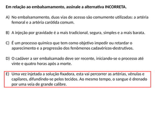 Em relação ao embalsamamento, assinale a alternativa INCORRETA.
A) No embalsamamento, duas vias de acesso são comumente utilizadas: a artéria
femoral e a artéria carótida comum.
B) A injeção por gravidade é a mais tradicional, segura, simples e a mais barata.
C) É um processo químico que tem como objetivo impedir ou retardar o
aparecimento e a progressão dos fenômenos cadavéricos-destrutivos.
D) O cadáver a ser embalsamado deve ser recente, iniciando-se o processo até
vinte e quatro horas após a morte.
E) Uma vez injetada a solução fixadora, esta vai percorrer as artérias, vênulas e
capilares, difundindo-se pelos tecidos. Ao mesmo tempo, o sangue é drenado
por uma veia de grande calibre.
 