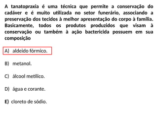 A tanatopraxia é uma técnica que permite a conservação do
cadáver e é muito utilizada no setor funerário, associando a
preservação dos tecidos à melhor apresentação do corpo à família.
Basicamente, todos os produtos produzidos que visam à
conservação ou também à ação bactericida possuem em sua
composição
A) aldeido fórmico.
B) metanol.
C) álcool metílico.
D) água e corante.
E) cloreto de sódio.
 