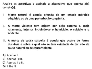 Analise as assertivas e assinale a alternativa que aponta a(s)
correta(s).
I. Morte natural é aquela oriunda de um estado mórbido
adquirido ou de uma perturbação congênita.
II. A morte violenta tem origem por ação externa e, mais
raramente, interna, incluindo-se o homicídio, o suicídio e o
acidente.
III. A morte de causa suspeita é aquela que ocorre de forma
duvidosa e sobre a qual não se tem evidência de ter sido de
causa natural ou de causa violenta.
A) Apenas I.
B) Apenas I e II.
C) Apenas II e III.
D) I, II e III.
 